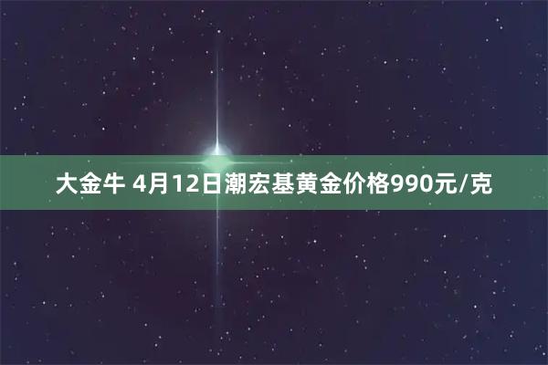 大金牛 4月12日潮宏基黄金价格990元/克