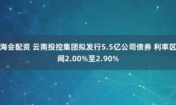 海会配资 云南投控集团拟发行5.5亿公司债券 利率区间2.00%至2.90%