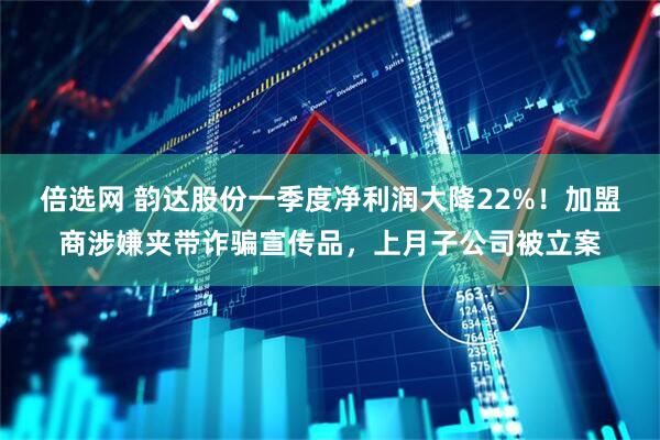 倍选网 韵达股份一季度净利润大降22%！加盟商涉嫌夹带诈骗宣传品，上月子公司被立案