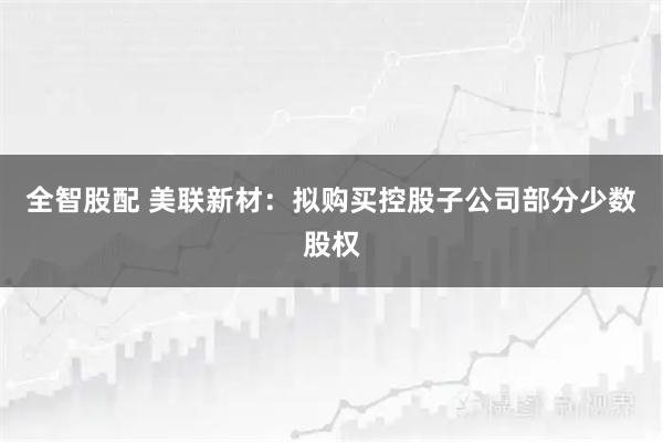 全智股配 美联新材：拟购买控股子公司部分少数股权