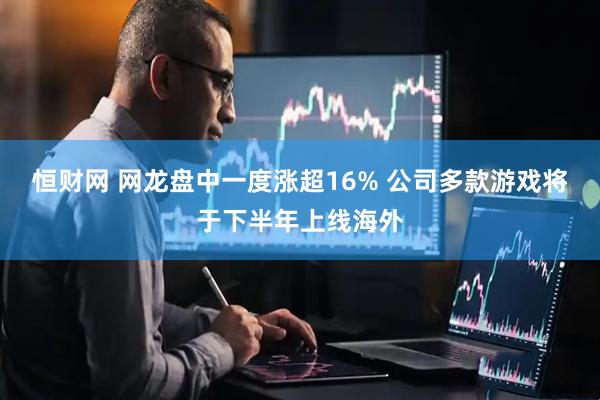 恒财网 网龙盘中一度涨超16% 公司多款游戏将于下半年上线海外