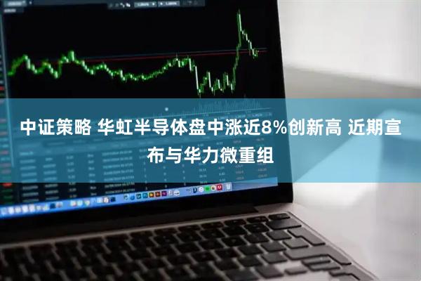 中证策略 华虹半导体盘中涨近8%创新高 近期宣布与华力微重组