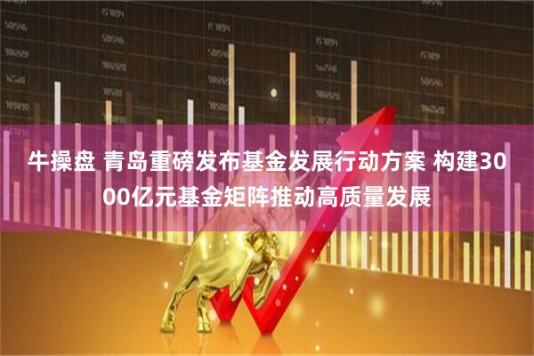 牛操盘 青岛重磅发布基金发展行动方案 构建3000亿元基金矩阵推动高质量发展