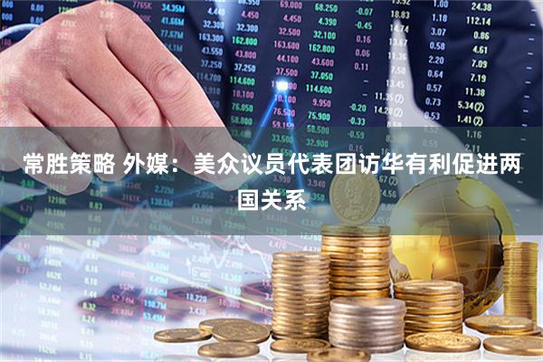 常胜策略 外媒：美众议员代表团访华有利促进两国关系