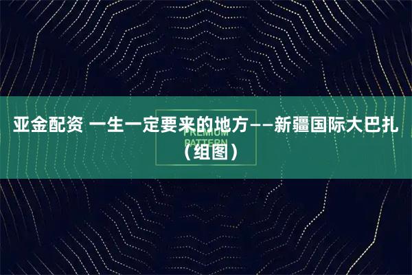 亚金配资 一生一定要来的地方——新疆国际大巴扎（组图）