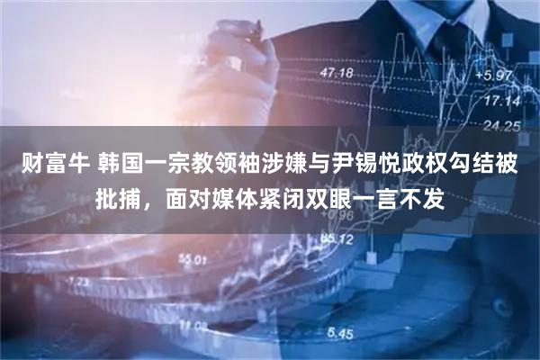 财富牛 韩国一宗教领袖涉嫌与尹锡悦政权勾结被批捕，面对媒体紧闭双眼一言不发