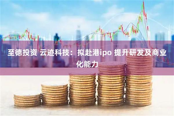 至德投资 云迹科技：拟赴港ipo 提升研发及商业化能力