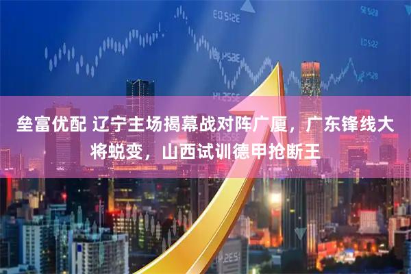 垒富优配 辽宁主场揭幕战对阵广厦，广东锋线大将蜕变，山西试训德甲抢断王
