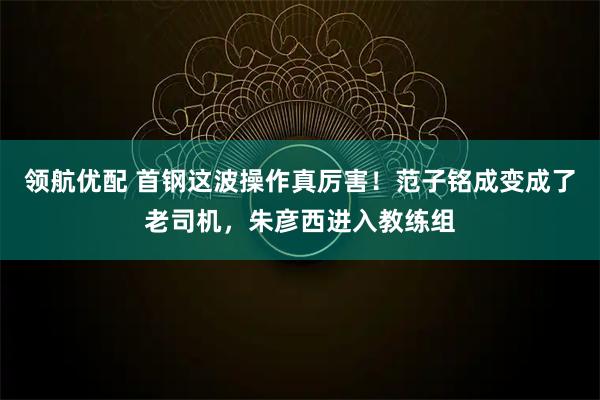 领航优配 首钢这波操作真厉害！范子铭成变成了老司机，朱彦西进入教练组