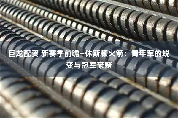 巨龙配资 新赛季前瞻—休斯顿火箭：青年军的蜕变与冠军豪赌