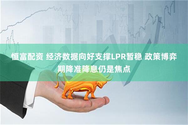 恒富配资 经济数据向好支撑LPR暂稳 政策博弈期降准降息仍是焦点