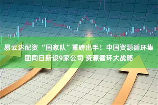 易云达配资 “国家队”重磅出手！中国资源循环集团同日新设9家公司 资源循环大战略
