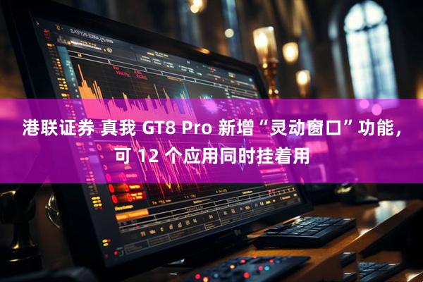港联证券 真我 GT8 Pro 新增“灵动窗口”功能，可 12 个应用同时挂着用
