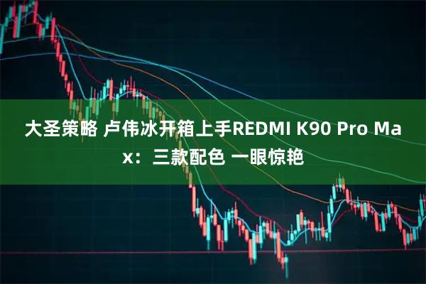 大圣策略 卢伟冰开箱上手REDMI K90 Pro Max:三款配色 一眼惊艳