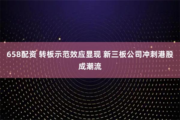 658配资 转板示范效应显现 新三板公司冲刺港股成潮流