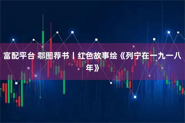 富配平台 鄠图荐书丨红色故事绘《列宁在一九一八年》