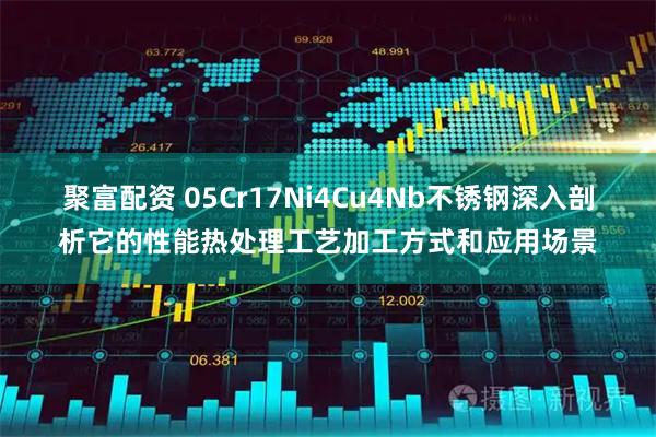 聚富配资 05Cr17Ni4Cu4Nb不锈钢深入剖析它的性能热处理工艺加工方式和应用场景