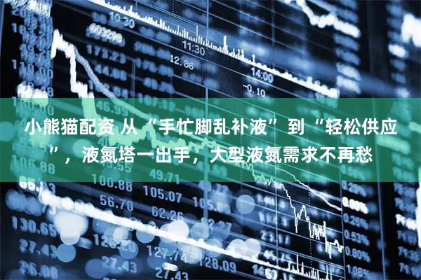 小熊猫配资 从 “手忙脚乱补液” 到 “轻松供应”,液氮塔一出手,大型液氮需求不再愁