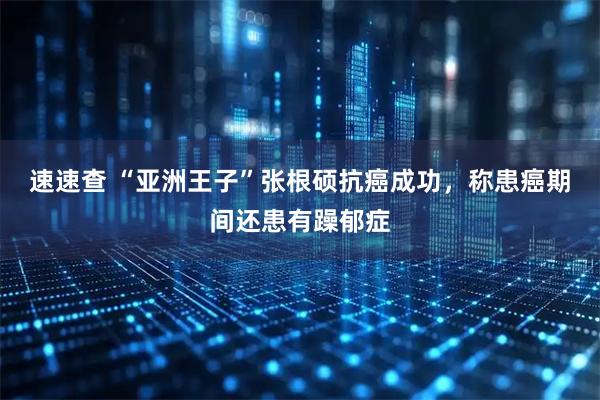 速速查 “亚洲王子”张根硕抗癌成功，称患癌期间还患有躁郁症