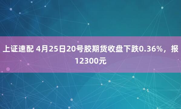 上证速配 4月25日20号胶期货收盘下跌0.36%，报12300元