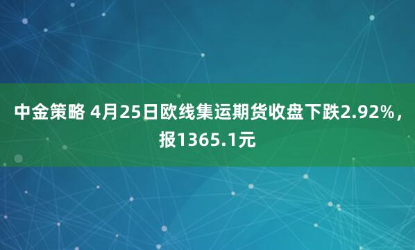 中金策略 4月25日欧线集运期货收盘下跌2.92%，报1365.1元