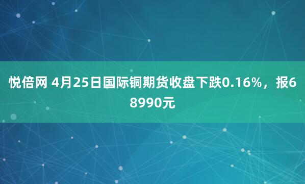 悦倍网 4月25日国际铜期货收盘下跌0.16%，报68990元