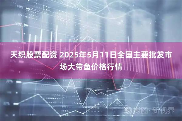 天织股票配资 2025年5月11日全国主要批发市场大带鱼价格行情