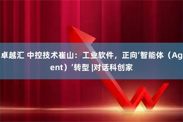 卓越汇 中控技术崔山：工业软件，正向‘智能体（Agent）’转型 |对话科创家