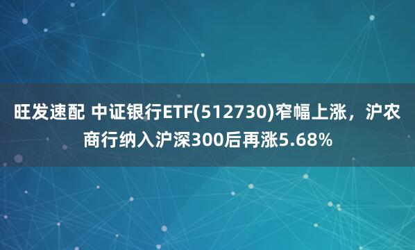 旺发速配 中证银行ETF(512730)窄幅上涨，沪农商行纳入沪深300后再涨5.68%