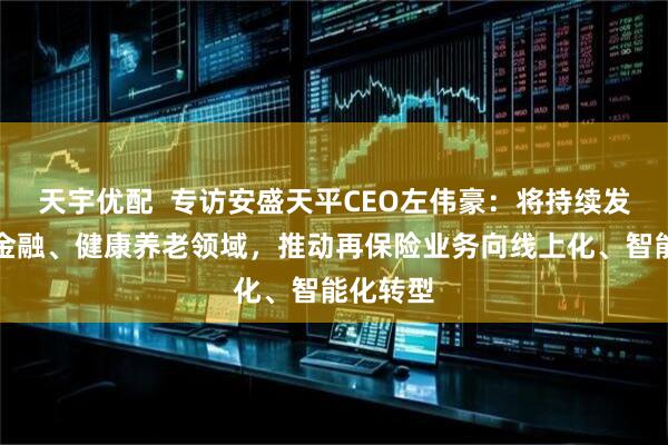 天宇优配  专访安盛天平CEO左伟豪：将持续发力绿色金融、健康养老领域，推动再保险业务向线上化、智能化转型