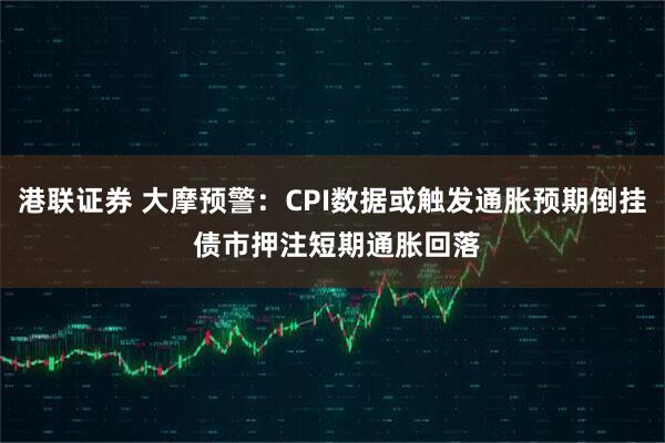 港联证券 大摩预警：CPI数据或触发通胀预期倒挂 债市押注短期通胀回落