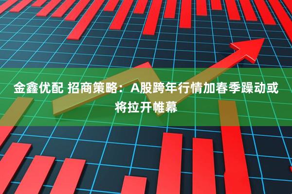 金鑫优配 招商策略：A股跨年行情加春季躁动或将拉开帷幕