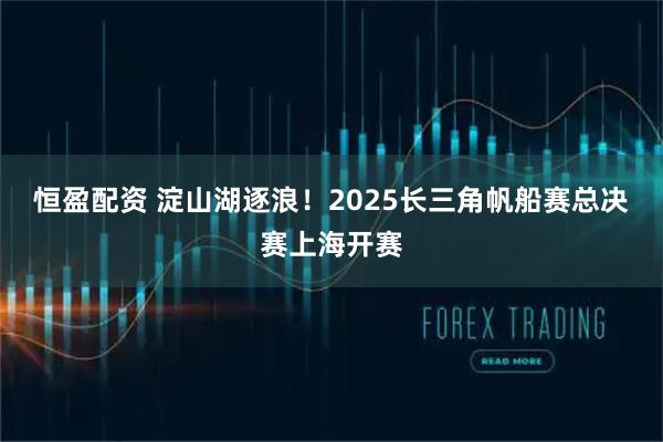 恒盈配资 淀山湖逐浪！2025长三角帆船赛总决赛上海开赛