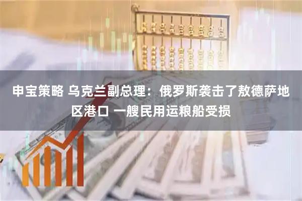 申宝策略 乌克兰副总理：俄罗斯袭击了敖德萨地区港口 一艘民用运粮船受损