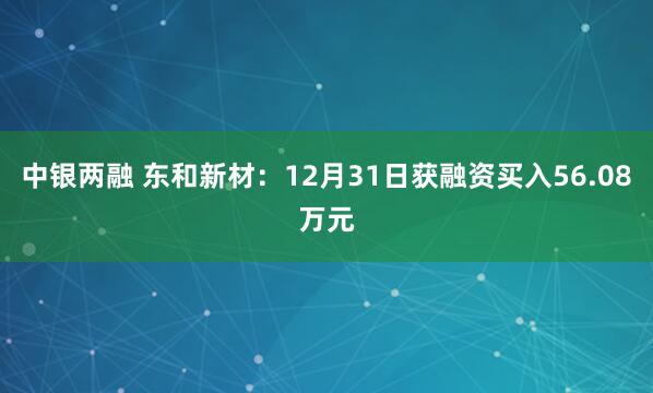 中银两融 东和新材：12月31日获融资买入56.08万元