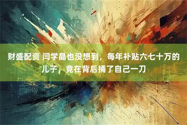 财盛配资 闫学晶也没想到,每年补贴六七十万的儿子,竟在背后捅了自己一刀