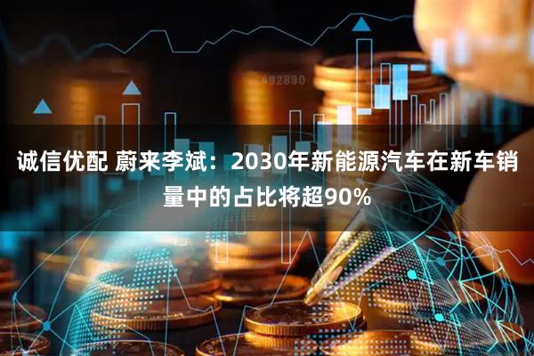 诚信优配 蔚来李斌：2030年新能源汽车在新车销量中的占比将超90%