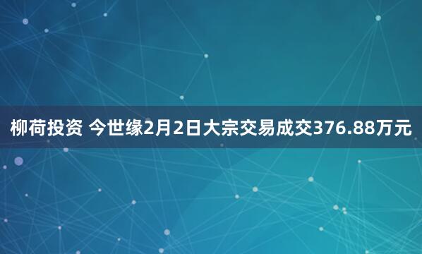 柳荷投资 今世缘2月2日大宗交易成交376.88万元