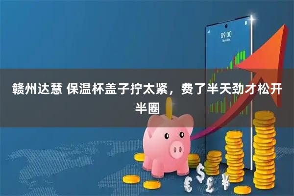 赣州达慧 保温杯盖子拧太紧，费了半天劲才松开半圈
