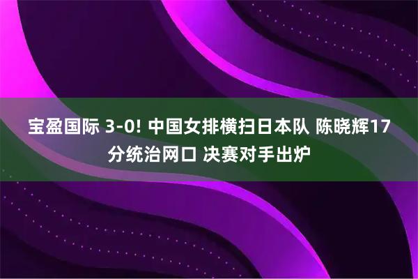 宝盈国际 3-0! 中国女排横扫日本队 陈晓辉17分统治网口 决赛对手出炉