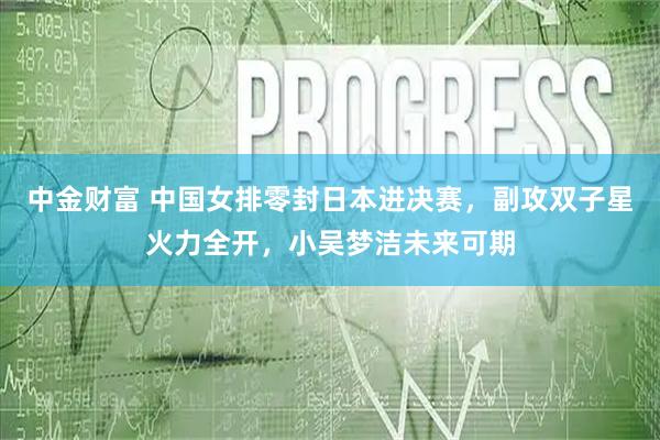 中金财富 中国女排零封日本进决赛,副攻双子星火力全开,小吴梦洁未来可期
